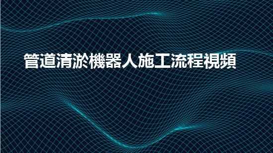 管道清淤機器人施工流程視頻大全！快速了解清淤機器人的操作步驟，輕松掌握管道清理技巧！